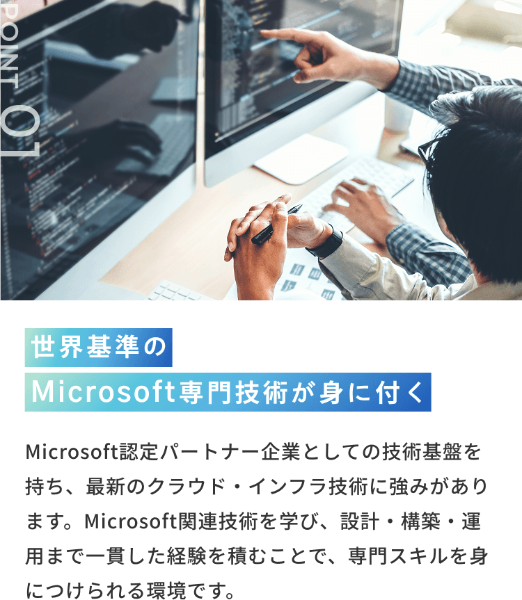 POINT 01 世界基準の Microsoft専門技術が身に付く Microsoft認定パートナー企業としての技術基盤を持ち、最新のクラウド・インフラ技術に強みがあります。Microsoft関連技術を学び、設計・構築・運用まで一貫した経験を積むことで、専門スキルを身につけられる環境です。