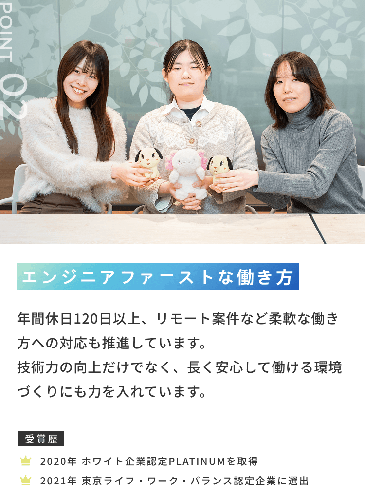 POINT 02 エンジニアファーストな働き方 年間休日120日以上、リモート案件など柔軟な働き方への対応も推進しています。技術力の向上だけでなく、長く安心して働ける環境づくりにも力を入れています。受賞歴 2020年 ホワイト企業認定PLATINUMを取得 2021年 東京ライフ・ワーク・バランス認定企業に選出