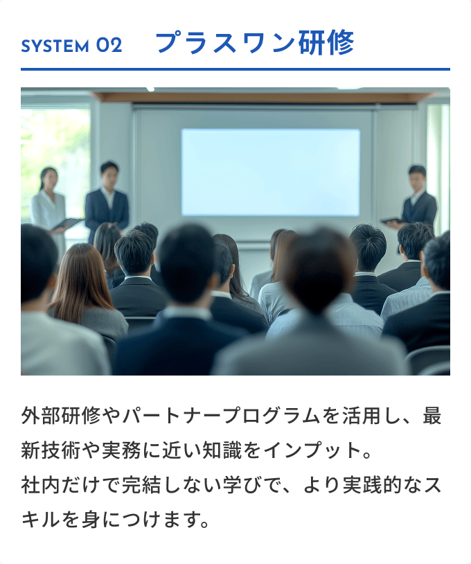 SYSTEM 02 プラスワン研修 外部研修やパートナープログラムを活用し、最新技術や実務に近い知識をインプット。社内だけで完結しない学びで、より実践的なスキルを身につけます。