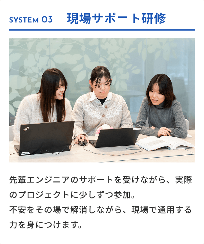 SYSTEM 03 現場サポート研修 先輩エンジニアのサポートを受けながら、実際のプロジェクトに少しずつ参加。不安をその場で解消しながら、現場で通用する力を身につけます。
