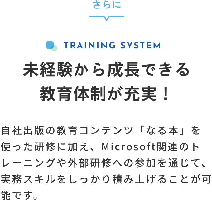 さらに TRAINING SYSTEM 未経験から成長できる教育体制が充実！自社出版の教育コンテンツ「なる本」を使った研修に加え、Microsoft関連のトレーニングや外部研修への参加を通じて、実務スキルをしっかり積み上げることが可能です。