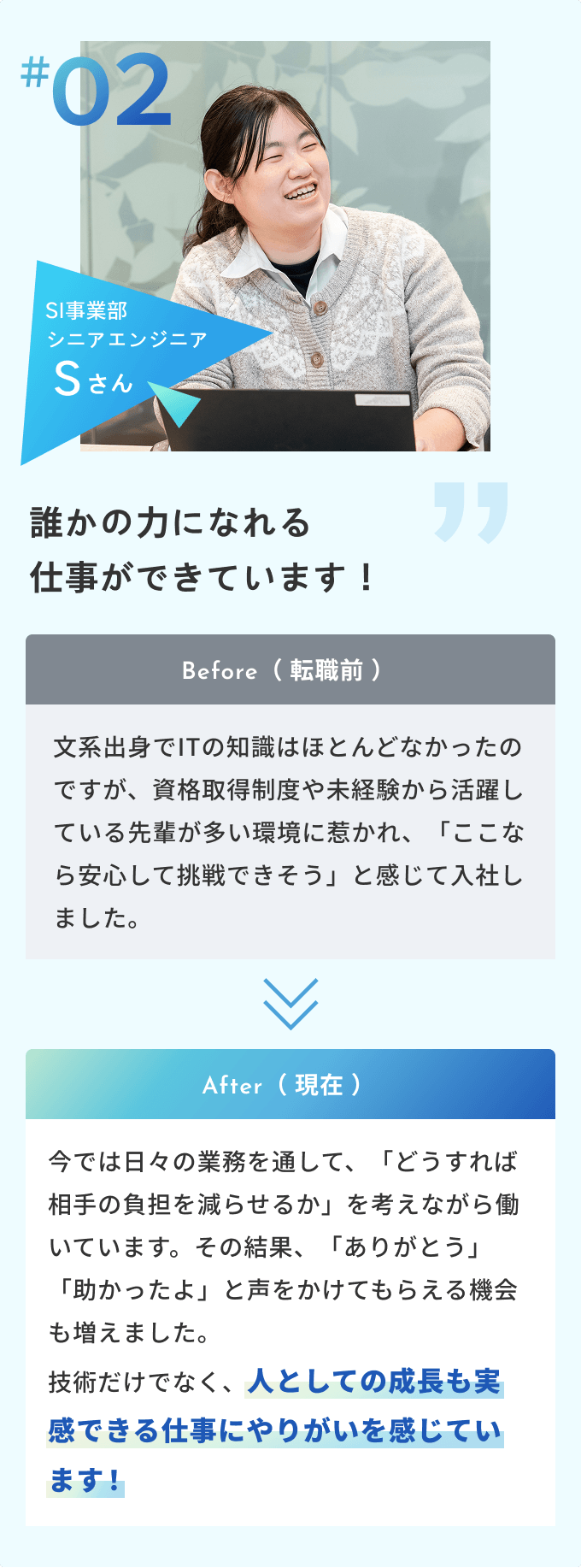#02 SI事業部 シニアエンジニアSさん誰かの力になれる仕事ができています！Before（ 転職前 ）文系出身でITの知識はほとんどなかったのですが、資格取得制度や未経験から活躍している先輩が多い環境に惹かれ、「ここなら安心して挑戦できそう」と感じて入社しました。After（ 現在 ）今では日々の業務を通して、「どうすれば相手の負担を減らせるか」を考えながら働いています。その結果、「ありがとう」「助かったよ」と声をかけてもらえる機会も増えました。技術だけでなく、人としての成長も実感できる仕事にやりがいを感じています！